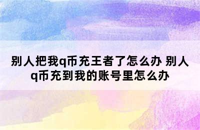 别人把我q币充王者了怎么办 别人q币充到我的账号里怎么办